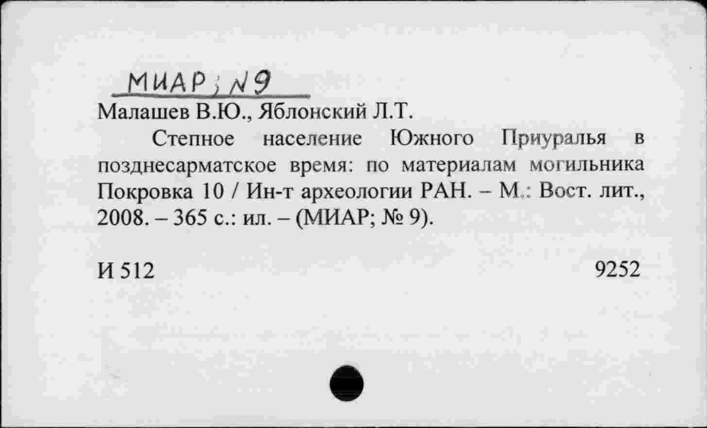 ﻿МІЛАР ^9
Малашев В.Ю., Яблонский Л.Т.
Степное население Южного Приуралья в позднесарматское время: по материалам могильника Покровка 10 / Ин-т археологии РАН. - М : Вост, лит., 2008. - 365 с.: ил. - (МИАР; № 9).
И512
9252